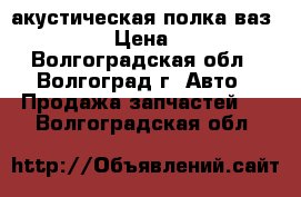 акустическая полка ваз 09,14 › Цена ­ 700 - Волгоградская обл., Волгоград г. Авто » Продажа запчастей   . Волгоградская обл.